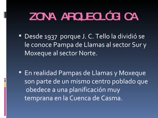 ZONA ARQUEOLÓGICA Desde 1937  porque J. C. Tello la dividió se le conoce Pampa de Llamas al sector Sur y Moxeque al sector Norte. En realidad Pampas de Llamas y Moxeque  son parte de un mismo centro poblado que  obedece a una planificación muy temprana en la Cuenca de Casma.  