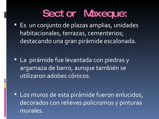Sector Moxeque: Es  un conjunto de plazas amplias, unidades habitacionales, terrazas, cementerios; destacando una gran pirámide escalonada. La  pirámide fue levantada con piedras y argamaza de barro, aunque también se utilizaron adobes cónicos. Los muros de esta pirámide fueron enlucidos, decorados con relieves polícromos y pinturas murales. 