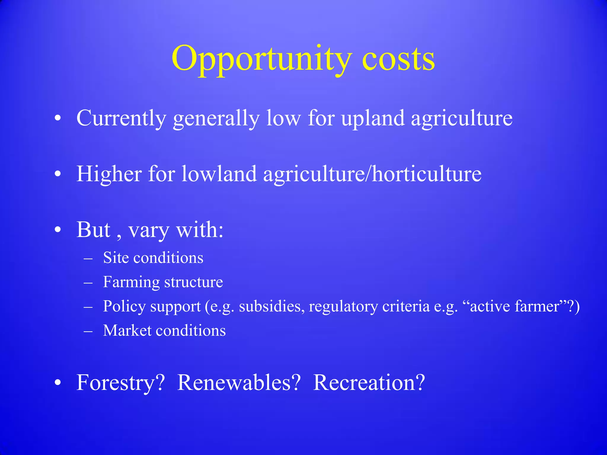 Opportunity costs
• Currently generally low for upland agriculture

• Higher for lowland agriculture/horticulture

• But , vary with:
   –   Site conditions
   –   Farming structure
   –   Policy support (e.g. subsidies, regulatory criteria e.g. “active farmer”?)
   –   Market conditions


• Forestry? Renewables? Recreation?
 