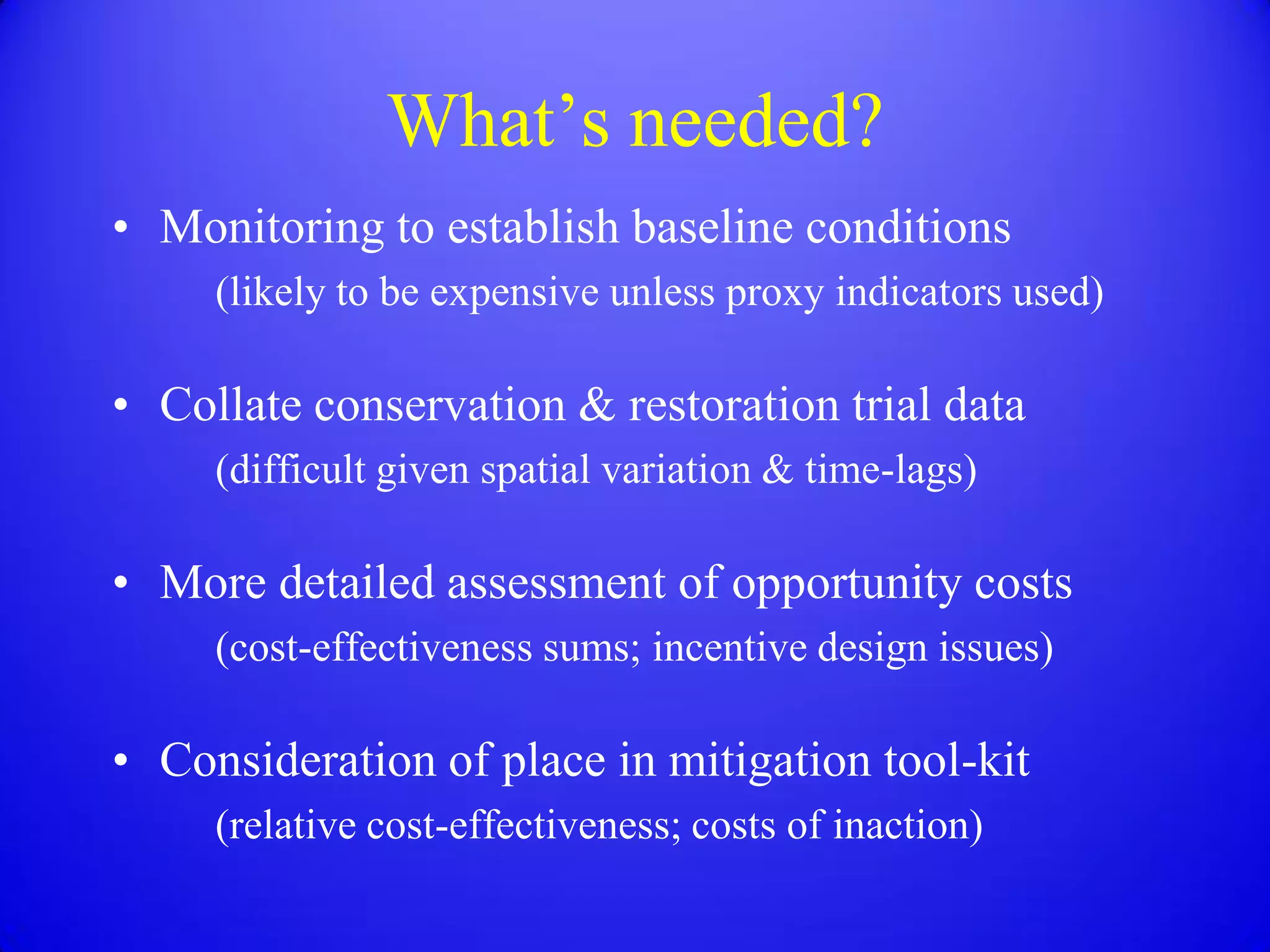 What’s needed?
• Monitoring to establish baseline conditions
     (likely to be expensive unless proxy indicators used)

• Collate conservation & restoration trial data
     (difficult given spatial variation & time-lags)

• More detailed assessment of opportunity costs
     (cost-effectiveness sums; incentive design issues)

• Consideration of place in mitigation tool-kit
     (relative cost-effectiveness; costs of inaction)
 