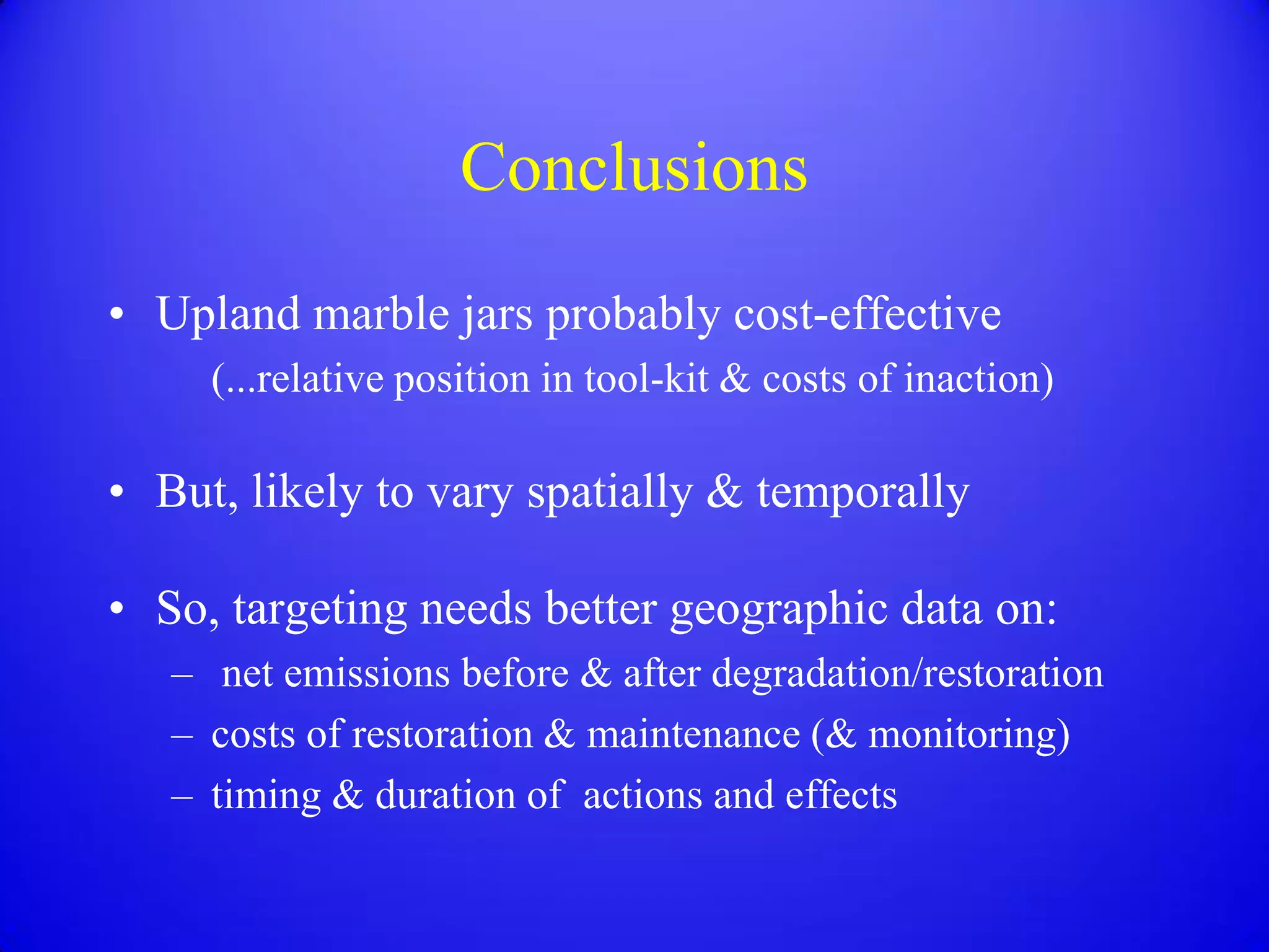 Conclusions
• Upland marble jars probably cost-effective
     (...relative position in tool-kit & costs of inaction)

• But, likely to vary spatially & temporally

• So, targeting needs better geographic data on:
   – net emissions before & after degradation/restoration
   – costs of restoration & maintenance (& monitoring)
   – timing & duration of actions and effects
 