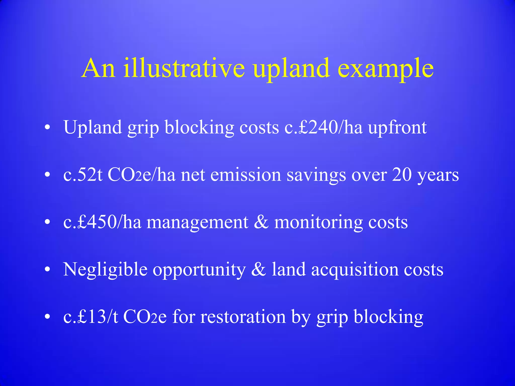 An illustrative upland example
• Upland grip blocking costs c.£240/ha upfront

• c.52t CO2e/ha net emission savings over 20 years

• c.£450/ha management & monitoring costs

• Negligible opportunity & land acquisition costs

• c.£13/t CO2e for restoration by grip blocking
 