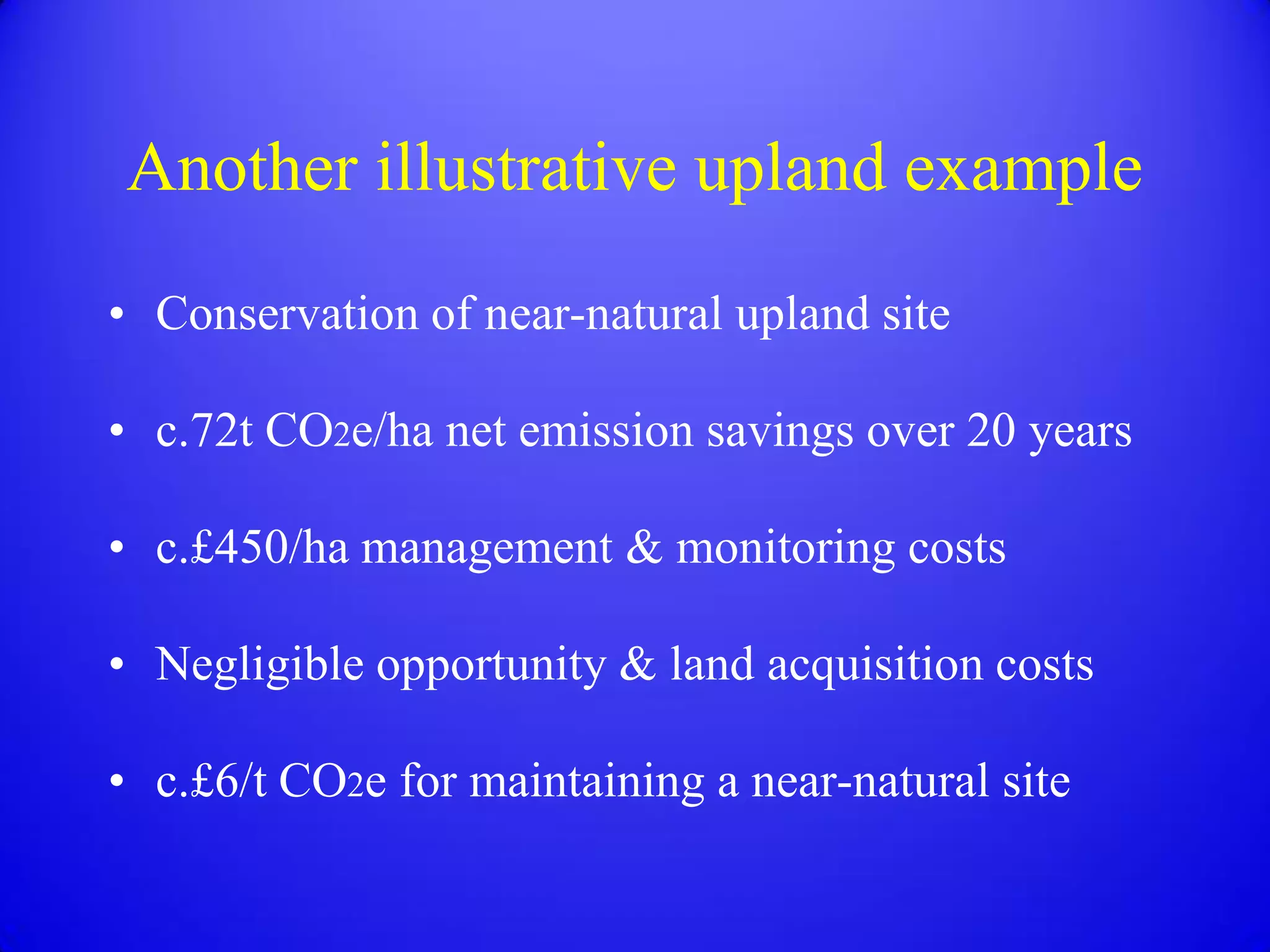 Another illustrative upland example
• Conservation of near-natural upland site

• c.72t CO2e/ha net emission savings over 20 years

• c.£450/ha management & monitoring costs

• Negligible opportunity & land acquisition costs

• c.£6/t CO2e for maintaining a near-natural site
 