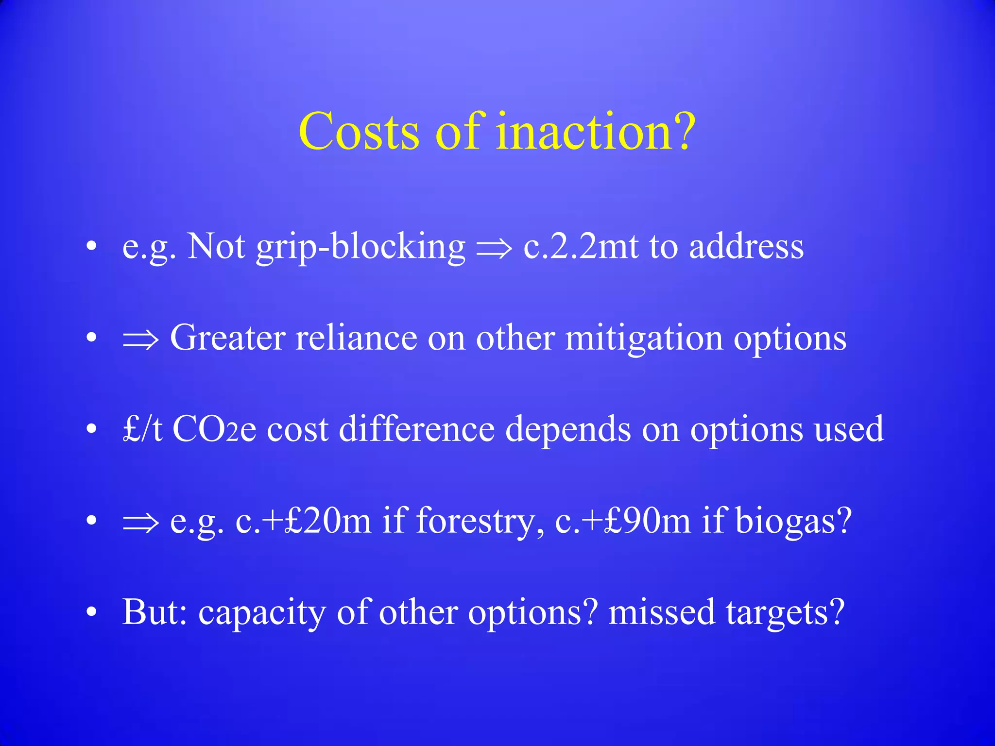 Costs of inaction?
• e.g. Not grip-blocking    c.2.2mt to address

•    Greater reliance on other mitigation options

• £/t CO2e cost difference depends on options used

•    e.g. c.+£20m if forestry, c.+£90m if biogas?

• But: capacity of other options? missed targets?
 