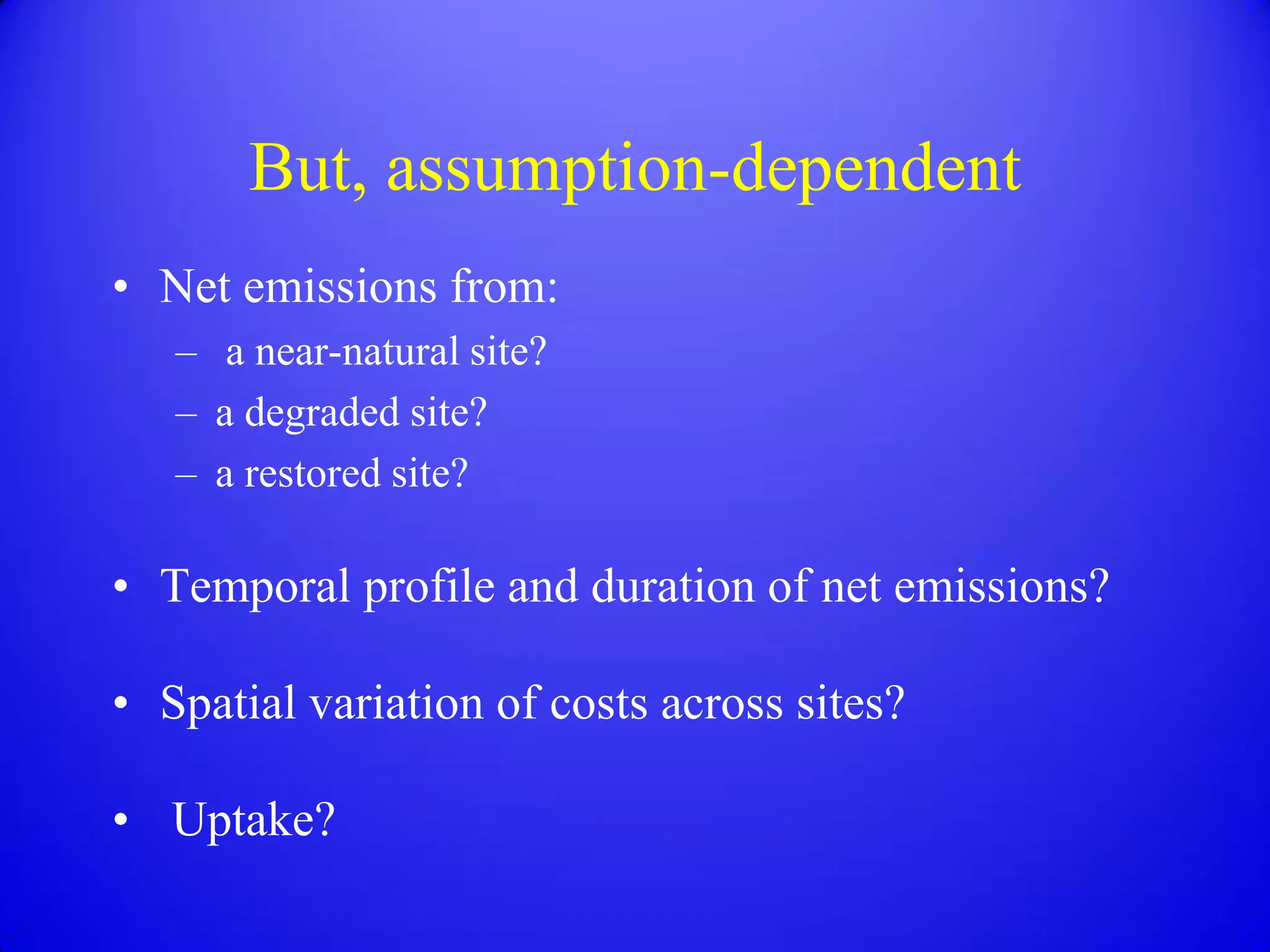 But, assumption-dependent
• Net emissions from:
   – a near-natural site?
   – a degraded site?
   – a restored site?

• Temporal profile and duration of net emissions?

• Spatial variation of costs across sites?

• Uptake?
 