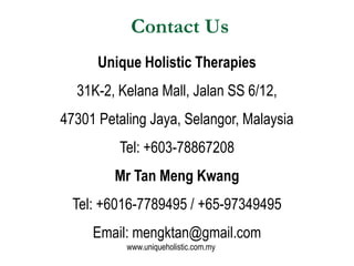 Contact Us
      Unique Holistic Therapies
  31K-2, Kelana Mall, Jalan SS 6/12,
47301 Petaling Jaya, Selangor, Malaysia
         Tel: +603-78867208
         Mr Tan Meng Kwang
  Tel: +6016-7789495 / +65-97349495
     Email: mengktan@gmail.com
           www.uniqueholistic.com.my
 
