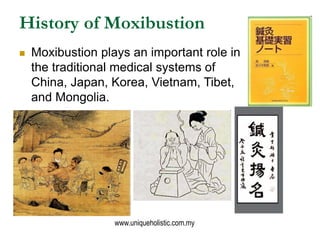 History of Moxibustion
   Moxibustion plays an important role in
    the traditional medical systems of
    China, Japan, Korea, Vietnam, Tibet,
    and Mongolia.




                   www.uniqueholistic.com.my
 