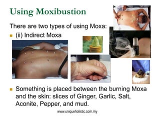 Using Moxibustion
There are two types of using Moxa:
 (ii) Indirect Moxa




   Something is placed between the burning Moxa
    and the skin: slices of Ginger, Garlic, Salt,
    Aconite, Pepper, and mud.
                  www.uniqueholistic.com.my
 