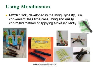 Using Moxibustion
   Moxa Stick, developed in the Ming Dynasty, is a
    convenient, less time consuming and easily
    controlled method of applying Moxa indirectly.




                    www.uniqueholistic.com.my
 