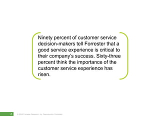 Ninety percent of customer service
                             decision-makers tell Forrester that a
                             good service experience is critical to
                             their company’s success. Sixty-three
                             percent think the importance of the
                             customer service experience has
                             risen.




2   © 2010 Forrester Research, Inc. Reproduction Prohibited
      2009
 
