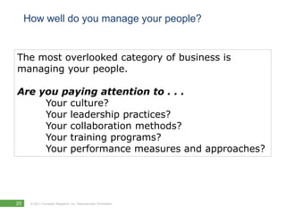 How well do you manage your people?


The most overlooked category of business is
managing your people.

Are you paying attention to . . .
     Your culture?
     Your leadership practices?
     Your collaboration methods?
     Your training programs?
     Your performance measures and approaches?




25    © 2011 Forrester Research, Inc. Reproduction Prohibited
 