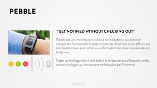 PEBBLE
“GET NOTIFIED WITHOUT CHECKING OUT”
Pebble est une montre connectée à son téléphone qui prend en
compte les fonctionnalités importantes du téléphone et les affiche sur
son poignet pour avoir accès aux informations les plus cruciales de son
téléphone.
Cette technologie fait la part belle à la tendance des «Wearable tech»,
ces technologies qui deviennent embarquées par l’Homme.

 