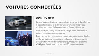 VOITURES CONNECTÉES
MOBILITY FIRST
L’avenir des constructeurs automobiles passe par le digital et par
la capacité de celui-ci à délivrer une promesse de services
additionnels créant de la valeur auprès de ses utilisateurs.
Cela passe par l’intégration d’apps, de systèmes de conduite
assistés ou totalement autonomes.
Pour y arriver les constructeurs tissent des partenariats, Audi a
conﬁé son système de navigation à Google et à son système
d’exploitation Android ou encore le fournisseur de télécoms
ATT pour fournir une connection LTE dans ses voitures

 