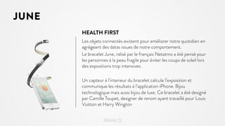 JUNE
HEALTH FIRST
Les objets connectés existent pour améliorer notre quotidien en
agrégeant des datas issues de notre comportement.
Le bracelet June, ralisé par le français Netatmo a été pensé pour
les personnes à la peau fragile pour éviter les coups de soleil lors
des expositions trop intensives.
Un capteur à l’interieur du bracelet calcule l’exposition et
communique les résultats à l’application iPhone. Bijou
technologique mais aussi bijou de luxe. Ce bracelet a été designé
par Camille Toupet, designer de renom ayant travaillé pour Louis
Vuitton et Harry Wington

 