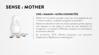 SENSE : MOTHER
UNE « MAMAN » ULTRA CONNECTÉE.
Mother est une petite «poupée russe» qui, accompagnée de ses
« motions cookies », analysent nos gestes au quotidien.
Mother est destinée à rester à la maison pendant que les capteurs
sont disposés sur des objets ou portés par des utilisateurs. Ils
enregistrent et analysent différentes situations et transmettent
les données à Mother.
Au printemps 2014, Mother proposera une quinzaine
d’applications. Big Mummy is watching you !

 