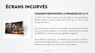 ÉCRANS INCURVÉS
COMMENT RÉINVENTER LA PROMESSE DE LA TV
Le CES nous réserve toujours son lot d’écrans, les précédentes
éditions étaient centrées autour de la 3D, qui au ﬁnal n’a pas
conquis les foules.
Les constructeurs misent sur la nouvelle promesse de la télévision
incurvée censée proposer une nouvelle expérience, plus proche
de l’IMAX, plus immersive et plus agréable à regarder.
Autre élément important : la résolution de ces écrans, la 4K qui
est de la «Ultra high-deﬁnition» qui correspond à 4x la résolution
des écrans actuels et ce chez tous les constructeurs.

 