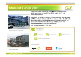 © Teleconnect & Service GmbH Seite 2
Teleconnect & Service GmbH
Teleconnect Location Munich / Unterschleißheim
Teleconnect Location Cologne
Gegründet 1998, positioniert sich T&S als ganzheitlicher ICT-
Lösungsanbieter mit langjähriger Erfahrung in der IT und
Telekommunikation.
Basierend auf Aspect Software (Voice, E-Services, Self Service &
WFM) und Moxie Software (Chat, Co-Browse, Video-Chat, Email,
Web-Self-Service) realisieren wir anspruchsvolle Lösungen zur
optimalen und effizienten Abwicklung und Steuerung des
Kundendialoges in Ihrem Contact Center.
HQ: Unterschleißheim CC: Köln
Technologie
 