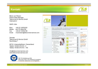© Teleconnect & Service GmbH Seite 7
Kontakt
Mario van Riesen
District Sales Manager
Teleconnect & Service GmbH
Holzmarkt 2
50676 Köln
Büro +49 221 39762320
Mobile +49 175 5844184
Fax +49 221 39762199
Email mvanriesen@teleconnect-service.com
Zentrale
Teleconnect & Service GmbH
Neuhofweg 7
85716 Unterschleißheim / Deutschland
Telefon +49 89 370 610 - 0
Telefax +49 89 370 610 – 190
info@teleconnect-service.com
www.teleconnect-service.com
T&S TÜV-Zertifizierung 2008.
T&S ist ISO 27001-TÜV-zertifiziert für exzellente
IT-Sicherheit, Datenschutz und Verfügbarkeit.
 