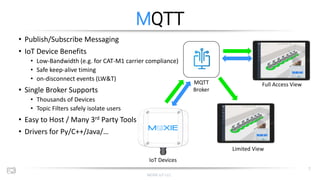 MOXIE IoT LLC
7
MQTT
• Publish/Subscribe Messaging
• IoT Device Benefits
• Low-Bandwidth (e.g. for CAT-M1 carrier complian...