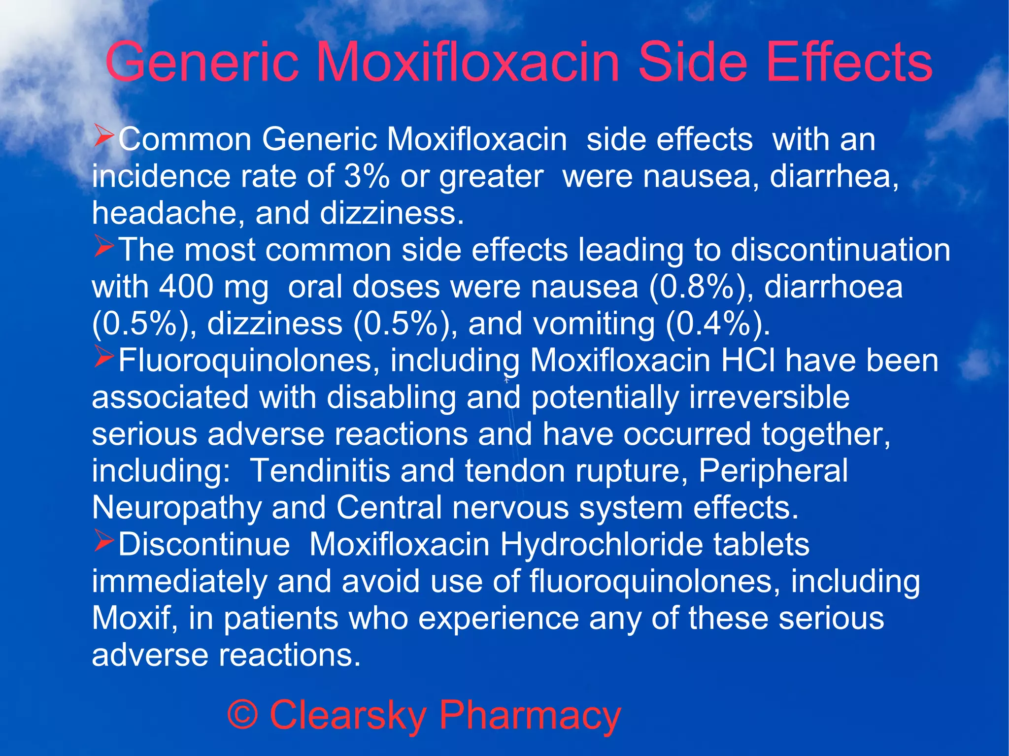 Generic Moxifloxacin Side Effects
© Clearsky Pharmacy
➢Common Generic Moxifloxacin side effects with an
incidence rate of 3% or greater were nausea, diarrhea,
headache, and dizziness.
➢The most common side effects leading to discontinuation
with 400 mg oral doses were nausea (0.8%), diarrhoea
(0.5%), dizziness (0.5%), and vomiting (0.4%).
➢Fluoroquinolones, including Moxifloxacin HCl have been
associated with disabling and potentially irreversible
serious adverse reactions and have occurred together,
including: Tendinitis and tendon rupture, Peripheral
Neuropathy and Central nervous system effects.
➢Discontinue Moxifloxacin Hydrochloride tablets
immediately and avoid use of fluoroquinolones, including
Moxif, in patients who experience any of these serious
adverse reactions.
 