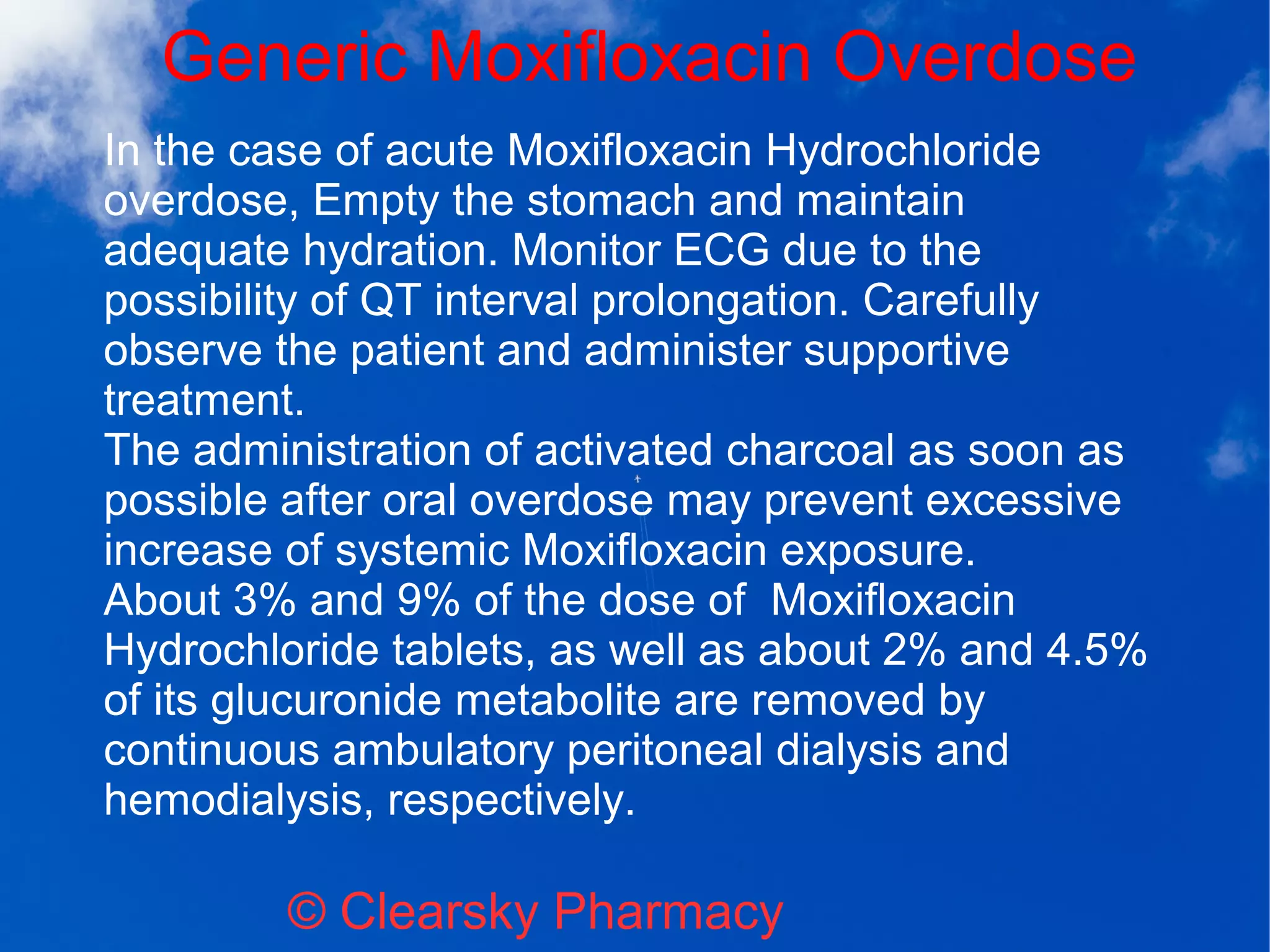 Generic Moxifloxacin Overdose
© Clearsky Pharmacy
In the case of acute Moxifloxacin Hydrochloride
overdose, Empty the stomach and maintain
adequate hydration. Monitor ECG due to the
possibility of QT interval prolongation. Carefully
observe the patient and administer supportive
treatment.
The administration of activated charcoal as soon as
possible after oral overdose may prevent excessive
increase of systemic Moxifloxacin exposure.
About 3% and 9% of the dose of Moxifloxacin
Hydrochloride tablets, as well as about 2% and 4.5%
of its glucuronide metabolite are removed by
continuous ambulatory peritoneal dialysis and
hemodialysis, respectively.
 