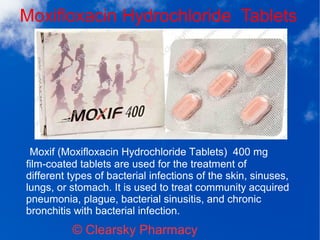 Moxifloxacin Hydrochloride Tablets
© Clearsky Pharmacy
Moxif (Moxifloxacin Hydrochloride Tablets) 400 mg
film-coated tablets are used for the treatment of
different types of bacterial infections of the skin, sinuses,
lungs, or stomach. It is used to treat community acquired
pneumonia, plague, bacterial sinusitis, and chronic
bronchitis with bacterial infection.
 