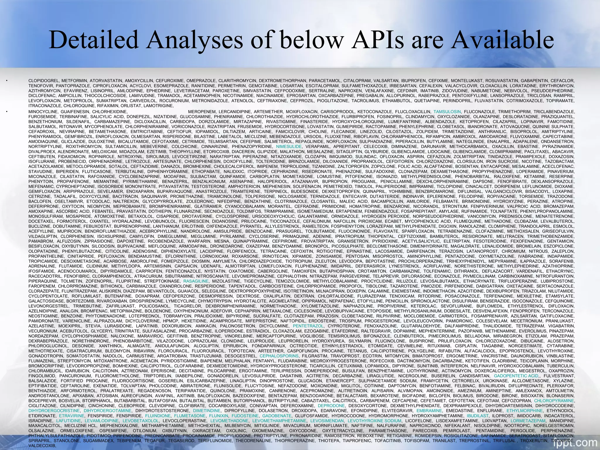 Detailed Analyses of below APIs are Available
• CLOPIDOGREL, METFORMIN, ATORVASTATIN, AMOXYCILLIN, CEFUROXIME, OMEPRAZOLE, CLARITHROMYCIN, DEXTROMETHORPHAN, PARACETAMOL, CITALOPRAM, VALSARTAN, IBUPROFEN, CEFIXIME, MONTELUKAST, ROSUVASTATIN, GABAPENTIN, CEFACLOR,
TENOFOVIR, PANTOPRAZOLE, CIPROFLOXACIN, ACYCLOVI, ESOMEPRAZOLE, RANITIDINE, PERMETHRIN, GEMCITABINE, LOSARTAN, ESCITALOPRAM, SULFAMETHOXAZOLE, IRBESARTAN, CEFALEXIN, VALACYCLOVIR, CLOXACILLIN, LORATADINE, ERYTHROMYCIN,
AZITHROMYCIN, EFAVIRENZ, LISINOPRIL, AMLODIPINE, EPHEDRINE, LEVETIRACETAM, PAROXETINE, SIMVASTATIN, CEFPODOXIME, SERTRALINE, NAPROXEN, VENLAFAXINE, CEFDINIR, IMATINIB, ZIDOVUDINE, NABUMETONE, NEBIVOLOL, PSEUDOEPHEDRINE,
DICLOFENAC, AMPICILLIN, THIOCOLCHICOSIDE, LAMIVUDINE, TRAMADOL, ACETAMINOPHEN, NICOTINAMIDE, NIACINAMIDE, EPROSARTAN, OXCARBAZEPINE, PREGABALIN, ALLOPURINOL, RABEPRAZOLE, PENTOXIFYLLINE, LANSOPRAZOLE, TRICLOSAN, RAMIPRIL,
LEVOFLOXACIN, METOPROLOL, SUMATRIPTAN, CARVEDILOL, ROCURONIUM, METRONIDAZOLE, ATENOLOL, CEFTRIAXONE, CEFPROZIL, PIOGLITAZONE, TACROLIMUS, ETHAMBUTOL, QUETIAPINE, PERINDOPRIL, FLUVASTATIN, COTRIMOXAZOLE, TOPIRAMATE,
ITRACONAZOLE, CHLOROQUINE, RIFAXIMIN, ORLISTAT, LAMOTRIGINE,
• MINOCYCLINE, GUAIFENESIN, CHLORHEXIDINE, MEROPENEM, LERCANIDIPINE, ARTEMETHER, MOXIFLOXACIN, CARISOPRODOL, KETOCONAZOLE, FLUCLOXACILLIN, TAMSULOSIN, FLUCONAZOLE, TRIMETHOPRIM, TRICLABENDAZOLE,
FUROSEMIDE, TERBINAFINE, SALICYLIC ACID, DONEPEZIL, NIZATIDINE, GLUCOSAMINE, PHENIRAMINE, CHLOROTHIAZIDE, HYDROCHLOROTHIAZIDE, FLURBIPROFEN, FOSINOPRIL, CLINDAMYCIN, OXYCLOZANIDE, OLANZAPINE, DESLORATADINE, PRAZIQUANTEL,
BENZETHONIUM, SILDENAFIL, CARBAMAZEPINE, DICLOXACILLIN, CARBIDOPA, DORZOLAMIDE, MIRTAZAPINE, RIVASTIGMINE, FINASTERIDE, HYDROXYCHLOROQUINE, LUMEFANTRINE, ALBENDAZOLE, KETOPROFEN, CILAZAPRIL, LOPINAVIR, FAMOTIDINE,
SALBUTAMOL, RITONAVIR, MYCOPHENOLATE, CHLORPHENIRAMINE, VORICONAZOLE, RIZATRIPTAN, FRUSEMIDE, HYDROCORTISONE, LOVASTATIN, GLIMEPIRIDE, RACTOPAMINE, PHENYLEPHRINE, CLOBETASOL, IBANDRONATE, ATOVAQUONE, QUININE SULPHATE,
CEFADROXIL, NEVIRAPINE, BETAMETHASONE, EMTRICITABINE, CEFTIOFUR, IOPAMIDOL, DILTIAZEM, ARTICAINE, FAMCICLOVIR, CHOLINE, FLECAINIDE, LINEZOLID, CILOSTAZOL, ZOLPIDEM, TRIMETAZIDINE, ANTHRANILIC, BISOPROLOL, AMITRIPTYLINE,
PHENYRAMIDOL, GEMFIBROZIL, ENROFLOXACIN, OLMESARTAN, RISPERIDONE, BILASTINE, LABETALOL, MECLIZINE, MEBENDAZOLE, URSODIL, FLUOXETINE, RIBOFLAVIN, CHLORAMPHENICOL, RIFAMPICIN, AMBROXOL, AMIODARONE, FLUVOXAMINE, CAPECITABINE,
AMODIAQUINE, GLICLAZIDE, DULOXETINE, BICALUTAMIDE, CEFOTAXIME, CETRIMIDE, TELMISARTAN, CEFEPIME, SALMETEROL, REPAGLINIDE, NORFLOXACIN, SULPHADIAZINE, PIPERACILLIN, BUTYLAMINE, NATEGLINIDE, ENALAPRIL, ADAPALENE, ONDANSETRON,
NORTRIPTYLINE, ROXITHROMYCIN, SULTAMICILLIN, MEBEVERINE, COLCHICINE, CINNARIZINE, PHENAZOPYRIDINE, NIMESULIDE, VERAPAMIL, APREPITANT, CELECOXIB, DIMINAZENE, DARUNAVIR, METHOCARBAMOL, OXACILLIN, EBASTINE, PYRAZINAMIDE,
DIVALPROEX, ALENDRONATE, MELOXICAM, MIDAZOLAM, EZETIMIB, THEOPHYLLINE, ETORICOXIB, DIACEREIN, GLIPIZIDE, MALATHION, MESALAZINE, SITAGLIPTIN, GLYBURIDE, GLIBENCLAMIDE, LIDOCAINE, GLIBENCLAMIDE, CLOMIPRAMINE, PACLITAXEL, ABACAVIR,
CEFTIBUTEN, FIDAXOMICIN, ROPINIROLE, NITROXYNIL, SIROLIMUS, LEVOCETIRIZINE, NARATRIPTAN, PIPERAZINE, NITAZOXANIDE, CLOZAPIN, IMIQUIMOD, SULINDAC, OFLOXACIN, ASPIRIN, CEFAZOLIN, ZOLMITRIPTAN, TINIDAZOLE, PRAMIPEXOLE, DOXAZOSIN,
ISOFLURANE, PROBENECID, ORPHENADRINE, LETROZOLE, ARTESUNATE, CHLORPHENESIN, DOXOFYLLINE, TOLTERODINE, BRINZOLAMIDE, DILOXANIDE, PROPRANOLOL, CEFDITOREN, CHLORZOXAZONE, CLORSULON, IRON SUCROSE, NICOTINE, TAZOBACTAM,
ACETAZOLAMIDE, METOCLOPRAMIDE, SOTALOL, CEFTAZIDIME, DANAZOL, BROMHEXINE, CHOLECALCIFEROL, IMIPENEM, TRIPROLIDINE, TIZANIDINE, ZALTOPROFEN, ZOPICLONE, FOLIC ACID, ALCAFTADINE, BOSENTAN, ENTACAPONE, MESALAMINE, ACECLOFENAC,
STAVUDINE, BIPERIDEN, FLUTICASONE, TERBUTALINE, DIPHENHYDRAMINE, ETHOPABATE, NALIDIXIC, ITOPRIDE, CEPHRADINE, RISEDRONATE, PHENAZONE, SULFADOXINE, CLONAZEPAM, DEXAMETHASONE, PROPYPHENAZONE, LOPERAMIDE, PINAVERIUM,
MICONAZOLE, CILASTATIN, RAFOXANIDE, CYCLOBENZAPRINE, MODAFINIL, SULBACTAM, QUINFAMIDE, CARBOPLATIN, MOMETASONE, LOMUSTINE, PITOFENONE, ISONIAZID, METHYLPREDNISOLONE, PHENOBARBITAL, RALOXIFENE, KETAMINE, RESERPINE,
PHENYTOIN, PROPAFENONE, MEMANTINE, PYRIMETHAMINE, BENAZEPRIL, BENZALKONIUM, ASENAPINE, HALOPERIDOL, ATAZANAVIR, BUPROPION, PROGUANIL, PENICILLAMINE, DEXCHLORPHENIRAMINE, DAPSONE, FENOFIBRATE, DEXLANSOPRAZOLE,
MEFENAMIC, CYPROHEPTADINE, ISOSORBIDE MONONITRATE, PITAVASTATIN, TESTOSTERONE, AMPHOTERICIN, MEPHENESIN, SOLIFENACIN, PEMETREXED, TIMOLOL, PALIPERIDONE, IMIPRAMINE, TICLOPIDINE, CINACALCET, DORIPENEM, LEFLUNOMIDE, DIOXANE,
GEMIFLOXACIN, ARIPIPRAZOLE, SEVELAMER, ENOXAPARIN, BUPARVAQUONE, ANASTROZOLE, TRIAMTERENE, TERPINEOL, BUDESONIDE, DEXKETOPROFEN, QUINAPRIL, YOHIMBINE, BENZBROMARONE, DIFLUNISAL, VALGANCICLOVIR, BISACODYL, LOXAPINE,
CETRIZINE, TADALAFIL, DOXYCYCLINE, BACITRACIN, SAQUINAVIR, PROMETHAZINE, TRIAMCINOLONE, TOLPERISONE, NICLOSAMIDE, TERNIDAZOLE, ENTECAVIR, DUTASTERIDE, INDINAVIR, EPLERENONE, FELODIPINE, ROPIVACAINE, TORSEMIDE, TRAZODONE,
BACLOFEN, OSELTAMIVIR, ETODOLAC, NALTREXON, GLYCOPYRROLATE, ZOLEDRONIC, NIFEDIPINE, BENZATHINE, CLOTRIMAZOLE, CLOSANTEL, MALEIC ACID, BACAMPICILLIN, AMILORIDE, FELBAMATE, BRIMONIDINE, HYDROXYZINE, PERAZINE, ATROPINE,
DEFERIPRONE, OXYTOCIN, NEOMYCIN, MEPROBAMATE, BROMPHENIRAMINE, GLATIRAMER, CYANOCOBALAMIN, MORANTEL, CEFRADINE, PRIMIDONE, HOMATROPINE, BENZARONE, NICORANDIL, STRONTIUM, FENPIVERINIUM, VALPROIC ACID, BROMAZEPAM,
AMOXAPINE, ASCORBIC ACID, FEBANTEL, PRAVASTATIN, DOTHIEPIN, FLUNARIZINE, SECNIDAZOLE, TOLDIMFOS, TRIMIPRAMINE, ISOMETAMEDIUM, ERTAPENEM, FENBENDAZOLE, FOSAPREPITANT, AMYLASE, RUFINAMIDE, TOLNAFTATE, PHENYLPROPANOLAMINE,
MONOSULFIRAM, MOSAPRIDE, ATOMOXETINE, BETAXOLOL, CISAPRIDE, DROTAVERINE, CYCLOSPORINE, URSODEOXYCHOLIC, GALANTAMINE, ORNIDAZOLE, HYDROGEN PEROXIDE, NORPSEUDOEPHEDRINE, VANCOMYCIN, PREDNISOLONE, MENATETRENONE,
DOCETAXEL, FORMOTEROL, OXANTEL, HYDRALAZINE, LEVOBUNOLOL, FLUORESCEIN, DIDANOSINE, PRILOCAINE, TIOCONAZOLE, CEFALONIUM, NAFCILLIN, PIROXICAM, ECABET, MYCOPHENOLIC ACID, FLUMEQUINE, METHADONE, CLOBAZAM, LEVALBUTEROL,
BUCLIZINE, DOBUTAMINE, FEBUXOSTAT, BUPRENORPHINE, LANTHANUM, ERLOTINIB, OXFENDAZOLE, PYRANTEL, ALLYLESTRENOL, RAMELTEON, FOSPHENYTOIN, LORAZEPAM, METHYLPHENIDATE, DIGOXIN, RANOLAZINE, CLOMIPHENE, TRANDOLAPRIL, ESMOLOL,
ACEFYLLINE, MUPIROCIN, BENDROFLUMETHIAZIDE, ACEBROPHYLLINE, NANDROLONE, AMISULPRIDE, BENZOCAINE, PRASUGREL, TOLBUTAMIDE, FLUOCINONIDE, FLAVOXATE, SPARFLOXACIN, TETRABENAZINE, CLOFAZIMINE, METHOXSALEN, GRISEOFULVIN,
VILDAGLIPTIN, CLORPHENESIN, ISOXSUPRINE, CAMYLOFIN, DIMEGLUMINE, MEGLUMINE, PYRILAMINE, CYCLOSERINE, PRIMAQUINE, ADENINE, IPRATROPIUM, THIOPENTAL, CEFTIZOXIME, BAMBUTEROL, RESIDRONATE, MELITRACEN, TRIMETHOBENZAMIDE,
PAMABROM, ALFUZOSIN, ZIPRASIDONE, DAPOXETINE, RICOBENDAZOLE, WARFARIN, MESNA, QUINAPYRAMINE, CEFPIROME, FROVATRIPTAN, GRANISETRON, PYRIDOXINE, ACETYLSALICYLIC, ELETRIPTAN, FESOTERODINE, FEXOFENADINE, GENTAMICIN,
BESIFLOXACIN, OXYBUTYNIN, SILODOSIN, BUPIVACAINE, MEFLOQUINE, ARMODAFINIL, DRONEDARONE, OXAZEPAM, BENZYDAMINE, BRONOPOL, PICOSULPHATE, BECLOMETHASONE, DIMENHYDRINATE, MAGALDRATE, LENALIDOMIDE, BROMELAIN, ESZOPICLONE,
OLOPATADINE, PHENYLBUTAZONE, CITICOLINE, ADENOSINE, DIPHENOXYLATE, LACIDIPINE, FLORFENICOL, TETRACAINE, CEFOXITIN, ROTIGOTINE, EPINASTINE, LACOSAMIDE, DARIFENACIN, TERAZOSIN, LATANOPROST, CHROMIUM, NITROUS, ZALEPLON,
PROPANTHELINE, CINITAPRIDE, PEFLOXACIN, BENDAMUSTINE, EFLORNITHINE, LORNOXICAM, ROXARSONE, IRINOTECAN, XIPAMIDE, ZONISAMIDE, PENTOSAN, MISOPROSTOL, AMINOPHYLLINE, PENTAZOCINE, OXYMETAZOLINE, IVABRADINE, INDAPAMIDE,
TROPICAMIDE, DESOXIMETASONE, ACARBOSE, AMOROLFINE, FOMEPIZOLE, DIOSMIN, AMYLMETA, CHLORDIAZEPOXIDE, TIOTROPIUM, ZILEUTON, LEVODOPA, BEPOTASTINE, PROCHLORPERAZINE, TRIHEXYPHENIDYL, MEPYRAMINE, ILAPRAZOLE, SORAFENIB,
ADRENALINE, FLUTAMIDE, CLIDINIUM, METHYLDOPA, ARTEMISININ, CAPSAICIN, UDENAFIL, ALMOTRIPTAN, LOMEFLOXACIN, FLUPHENAZINE, IMIDAPRIL, DEFERASIROX, LYNESTRENOL, ACRIFLAVINE, NORETHISTERONE, METHYLEPHEDRINE, AZATHIOPRINE,
IFOSFAMIDE, ACENOCOUMAROL, DIPYRIDAMOLE, CARPROFEN, FENTICONAZOLE, NYSTATIN, OXATOMIDE, CABERGOLINE, TAMOXIFEN, BUTAPHOSPHAN, CROTAMITON, CARBAMAZINE, TOLFENAMIC, DITHRANOL, DEFLAZACORT, VARDENAFIL, ETHACRYNIC,
RACECADOTRIL, FENOFIBRIC, CLORAMPHENICOL, ATRACURIUM, SIBUTRAMINE, NITROSCANATE, LEVOMEPROMAZINE, CEPHALOTHIN, NITRAZEPAM, PARGEVERINE, TELAPREVIR, DIFLORASONE, ECONAZOLE, PIVMECILLINAM, CARBINOXAMINE, NITROFURANTOIN,
PIPERAQUINE, TOLMETIN, ZOFENOPRIL, FLUPIRTINE, STREPTOKINASE, RASAGILINE, MIZOLASTINE, TIGECYCLINE, TEMOZOLOMIDE, METHYLCOBALAMINE, PROCYCLIDINE, RILUZOLE, LEVOSALBUTAMOL, ETHACRYNATE, TRIFLUOPERAZINE, LUBIPROSTONE,
FAROPENEM, CHLORPROMAZINE, BITHIONOL, CARBIMAZOLE, OXANDROLONE, RESPERIDONE, TAPENTADOL, CARBOCISTEINE, CHLORPROPAMIDE, PROPOFOL, TIBOLONE, TAZAROTENE, PIMOZIDE, PIRFENIDONE, DABIGATRAN, OXETACAINE, SERTACONAZOLE,
CLORAZEPATE, FLUNITRAZEPAM, ALISKIREN, DIAZEPAM, BEVANTOLOL, GUAIACOL, SELEGILINE, DEXTROPROPOXYPHENE, ISOTRETINOIN, MILNACIPRAN, DOXEPIN, CALAMINE, EXEMESTANE, INDOMETHACIN, AZACITIDINE, DEXIBUPROFEN, TRIAZOLAM, NILUTAMIDE,
CYCLOPENTOLATE, ROFLUMILAST, BUTENAFINE, DOXAPRAM, CEFOPERZONE, DESMOPRESSIN, DEXTROSE, OXALIPLATIN, DEXTRAN, CHLORTALIDONE, FLURAZEPAM, TENOXICAM, RITODRINE, POSACONAZOLE, TERFENADINE, MEXILETINE, ETAMSYLATE,
GALACTOSIDASE, BORTEZOMIB, RIVAROXABAN, DROSPIRENONE, LYMECYCLINE, CHYMOTRYPSIN, HYDROTALCITE, AGOMELATINE, OPIPRAMOL, NEPAFENAC, ETOFYLLINE, PENICILLIN, SPIRONOLACTONE, DISULFIRAM, BENSERAZIDE, ISOCONAZOLE, CEFQUINOME,
LEVONORGESTREL, TRIMEBUTINE, ZAFIRLUKAST, POLICOSANOL, TICAGRELOR, DEXBROMPHENIRAMINE, NORMETHADONE, XYLOMETAZOLINE, NAPHAZOLINE, PROPIVERINE, KETEROLAC, SEVOFLURANE, BUFLOMEDIL, ETHYLESTRENOL, DIFLOXACIN,
AZELNIDIPINE, ANALGIN, BROMFENAC, METOPIMAZINE, BOLDENONE, OXYPHENONIUM, ADEFOVIR, CEPHAPIRIN, METAXALONE, CICLESONIDE, LEVOBUPIVACAINE, ETOPOSIDE, METHYLROSANILINIUM, DOBESILATE, DESVENLAFEXIN, FENOPROFEN, TERCONAZOLE,
NEOSTIGMINE, BENZOINE, PHYTOMENADIONE, LOTEPREDNOL, TOBRAMYCIN, PRALIDOXIME, BIPYRIDINE, SUCRALFATE, CLOTIAZEPAM, PRAZOSIN, CLOBETASONE, RILPIVIRINE, MOCLOBEMIDE, CARMOTEROL, FOSAMPRENAVIR, AZILSARTAN, GATIFLOXACINE,
PAMIDRONATE, VARENICLINE, ALPRAZOLAM, DICYCLOVERINE, HPMCP, HEXETIDINE, ACAMPROSATE, MIFEPRISTONE, NAFTOPIDIL, ERDOSTEINE, TROSPIUM, PROGESTERONE, LEVOLEUCOVORIN, PAMIDRONIC, COLESEVELAM, MECETRONIUM, PRANLUKAST,
AZELASTINE, MOEXIPRIL, STEVIA, LURASIDONE, LAPATINIB, DOXORUBICIN, AMIKACIN, PALONOSETRON, DICYCLOMINE, PENTETRAZOL, CYPROTERONE, FENOXAZOLINE, GLUTARALDEHYDE, DALFAMPRIDINE, THALIDOMIDE, TETRAZEPAM, VIGABATRIN,
VECURONIUM, ACEBUTOLOL, GLYCERYL TRINITRATE, SULFASALAZINE, PROCARBAZINE, ILOPERIDONE, ESTRADIOL, CLOXAZOLAM, EZOGABINE, ETAFEDRINE, RALTEGRAVIR, DOPAMINE, MEPHENTERMINE, PAZOPANIB, METHENAMINE, EVEROLIMUS, PINAZEPAM,
NORDAZEPAM, CYCLOPHOSPHAMIDE, NALOXONE, MARAVIROC, GEFITINIB, BENZTROPINE, VINORELBINE, MERCAPTOPURINE, VOGLIBOSE, TEMSIROLIMUS, BIFONAZOLE, CLENBUTEROL, PIMECROLIMUS, BELLADONA, MIRABEGRON, ETIZOLAM, PRAZEPAM,
DEXRABEPRAZOLE, NORETHINDRONE, PHENOBARBITONE, VILAZODONE, LOPRAZOLAM, CLONIDINE, LEUPROLIDE, LEUPRORELIN, HYDROXYUREA, SILYMARIN, FLUCINOLONE, BUSPIRONE, PRULIFLOXACIN, CHLOROZOXAZONE, DIBUCAINE, ALOSETRON,
PHLOROGLUCINOL, DESONIDE, XANTHINOL, ALMAGATE, ANIDULAFUNGIN, ALOGLIPTIN, EPIRUBICIN, FONDAPARINUX, OCTREOTIDE, ETHINYLESTRADIOL, ETOMIDATE, CEVIMELINE, RITUXIMAB, CISPLATIN, TIAGABINE, NORGESTIMATE, CYTARABINE,
METHOTREXATE, CISATRACURIUM, BLEOMYCIN, RIBAVIRIN, FLOROURACIL, FLUOROURACIL, TOPOTECAN, ARTEETHER, CASPOFUNGIN, PROCAINE, TETANUS, CALCIPOTRIENE, POLYGELINE, RIFABUTIN, ALFACALCIDOL, EPOPROSTENOL, LEVOTHYROXINE,
GONADOTROPIN, SOMATOSTATIN, NADOLOL, CARMUSTINE, ARGATROBAN, TRASTUZUMAB, DESOGESTREL, CEPHALOSPORINS, FILGRASTIM, TRAVOPROST, ECOTRIN, MITOMYCIN, BIMATOPROST, ERGOMETRINE, VINCRISTINE, DAUNORUBICIN, VINBLASTINE,
FLUMAZENIL, STREPTOMYCIN, MITOXANTRONE, ACEMETACIN, PYRIDOSTIGMINE, BIAPENEM, MELPHALAN, FENTANYL, FLUDARABINE, MEDROXYPROGESTERONE, ROFECOXIB, DACTINOMYCIN, DACARBAZINE, KETOTIFEN, CLADRIBINE, TEICOPLANIN, MORPHINE,
BROMOCRIPTINE, LEVODROPROPIZINE, BOMHEXINE, CALCIPOTRIOL, CLOFARABINE, DEXMEDETOMIDINE, HYDROXYPROGESTERONE, TICARCILLIN, CETUXIMAB, LOPAMIDOL, DIPYRONE, SUNITINIB, INTERFERON, NELFINAVIR, HYDROXOCOBALAMIN, TUBERCULIN,
CHLORAMBUCIL, IDARUBICIN, CALCITONIN, AZTREONAM, EPERISONE, DECITABINE, PILOCARPINE, ERGOTAMINE, TERLIPRESSIN, DOMEPERIDONE, BUSULFAN, BENZPHETAMINE, LIOTHYRONINE, ACTINOMYCIN, DOXERCALCIFEROL, MEGESTROL, OXAPROZIN,
FINGOLIMOD, PANCURONIUM, FLUOROMETHOLONE, TRIPTORELIN, IXABEPILONE, GONADORELIN, LEVOSULPIRIDE, DASATINIB, ACITRETIN, DECARBAZINE, LIRAGLUTIDE, NICERGOLINE, BUSERELIN, CANDISARTAN, GADOPENTETIC ACID,, FULVESTRANT,
BALSALAZIDE, FORTIFIED PROCAINE, FLUDROCORTISONE, GOSERELIN, ESLICARBAZEPINE, LINAGLIPTIN, DINOPROSTONE, GLUCAGON, ETANERCEPT, SULPHACETAMIDE SODIUM, FRAMYCETIN, CETRORELIX, UROKINASE, ALCLOMETASONE, XYLAZINE,
EPTIFIBATIDE, CEFTAROLINE, EXENATIDE, TOLVAPTAN, PHOLCODINE, ABIRATERONE, FLUNISOLIDE, FLUCYTOSINE, NEFAZODONE, MOXONIDINE, MIGLITOL, COTININE, DAPTOMYCIN, BENFOTIAMINE, FELBINAC, BIVALIRUDIN, DIFLUPREDNATE, PLERIXAFOR,
BENTHIAZIDE, ARFORMOTEROL, PRALATREXATE, REGADENOSON, TERIPARATIDE, QUINOLONE, PRAMOXINE, CANRENONE, ACEPROMAZINE, ALITRETINOIN, ALPISARIN, ALVIMOPAN, AMCINONIDE, AMEZINIUM, AMINEPTINE, AMLEXANOX, AMTOLMETIN,
ANDROSTANOLONE, APIXABAN, ATOSIBAN, AUREOFUNGIN, AVAFINIL, AXITINIB, BALOFLOXACIN, BAZEDOXIFENE, BENTAZEPAM, BENZIODARONE, BETALACTAMS, BEXAROTENE, BICIFADINE, BICLOFEN, BIOLIMUS, BIRODONE, BIRONE, BISOXATIN, BLONASERIN,
BOCEPREVIR, BOSVELIA, BTORPHANOL, BUTABARBITAL, BUTAFOSFAN, BUTALBITAL, BUTAMBEN, BUTORPHANOL, BUTRIPTYLINE, CABAZITAXEL, CALCITRIOL, CARBAPENEM, CEFCAPENE, CEFETAMET, CEFOTETAN, CEFOTIAM, CEFOZOPRAN, CHLOROPYRAMINE,
CIGLITAZONE, CILNIDIPINE, CINCHONINE, CLEBOPRIDE, CLEVIDIPINE, CLOFIBRATE, COCARBOXYLASE, CONIVAPTAN, DEFEROXAMINE, DEPRODONE, DESOXYCORTONE, DEXMETHYLPHENIDATE, DEXPRAMIPEXOLE, DIHYDROARTEMISININ, DIHYDROCODEINE,
DIHYDROERGOCRISTINE, DIHYDROERGOTAMINE, DIHYDROTESTOSTERONE, DIMETINDINE, DIPROFYLLINE, DOLASETRON, DROXIDOPA, EDARAVONE, EFONIDIPINE, ELVITEGRAVIR, EMBRAMINE, EMEDASTINE, ENFLURANE, ETHYLMORPHINE, ETHYNODIOL,
ETIDRONATE, ETRAVIRINE, FENSPIRIDE, FENSPIRIDE, FLUINDIONE, FLUMETASONE, FLUNIXIN, FUDOSTEINE, GADOBENATE, GLUFOSFAMIDE, HYDROCODONE, HYDROMORPHONE, HYDROXYAMPHETAMINE, IBUDILAST, ILOPROST, IMIDOCARB, INDACATEROL,
ISRADIPINE, LAFUTIDINE, LEVAMLODIPINE, LEVOBETAXOLOL, LEVOCLOPERASTINE, LEVOMETHADONE, LEVOMETHAMPHETAMINE, LEVOSIMENDAN, LEVOTHYROXINE SODIUM, LICOFELONE, LISDEXAMFETAMINE, LIXIVAPTAN, LORMETAZEPAM, MANIDIPINE,
MAXACALCITOL, MECLIZINE HCL, MEPHENOXALONE, METHAMPHETAMINE, METHOHEXITAL, MILBEMYCIN, MITIGLINIDE, MIVACURIUM, MORNIFLUMATE, NAFTIFINE, NALFURAFINE, NAPROXCINOD, NIFEKALANT, NISOLDIPINE, NOOTROPIC, NORELGESTROMIN,
OLSALAZINE, ORMELOXIFENE, OSPEMIFENE, OTILONIUM, OXBUTYNIN, OXIRACETAM, OXOLINIC, OXOMEMAZINE, OXYCODONE, OXYTETRACYCLINE, PARAMETHASONE, PARECOXIB, PEMIROLAST, PENTAMIDINE, PERGOLIDE, PERPHENAZINE,
PHTHALYLSULFATHIAZOLE, PIDOTIMOD, PIRFENODINE, PREDNICARBATE, PROCAINAMIDE, PROPYLIODONE, PROTRIPTYLINE, PYRONARIDINE, RAMOSETRON, REBOXETINE, RETIGABINE, ROMIDEPSIN, ROSIGLITAZONE, SAFINAMIDE, SERATRODAST, SITAFLOXACIN,
SPIRAPRIL, STANOLONE, SUGAMMADEX, TEBIPENEM, TEGAFUR, TEGASEROD, TERIFLUNOMIDE, THEODRENALINE, THIOPROPERAZINE, THIOTEPA, TIAPROFENIC, TOFACITINIB, TOFISOPAM, TRANILAST, TREPROSTINIL, TRIFLUSAL , TROXERUTIN, TROXIPIDE,
VALDECOXIB,
 
