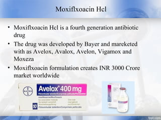 Moxiflxoacin Hcl
• Moxiflxoacin Hcl is a fourth generation antibiotic
drug
• The drug was developed by Bayer and mareketed
with as Avelox, Avalox, Avelon, Vigamox and
Moxeza
• Moxiflxoacin formulation creates INR 3000 Crore
market worldwide
 