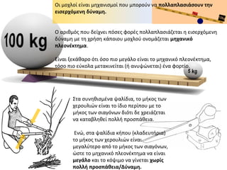 Οι μοχλοί είναι μηχανισμοί που μπορούν να πολλαπλασιάσουν την
εισερχόμενη δύναμη.
Ο αριθμός που δείχνει πόσες φορές πολλαπλασιάζεται η εισερχόμενη
δύναμη με τη χρήση κάποιου μοχλού ονομάζεται μηχανικό
πλεονέκτημα.
Είναι ξεκάθαρο ότι όσο πιο μεγάλο είναι το μηχανικό πλεονέκτημα,
τόσο πιο εύκολα μετακινείται (ή ανυψώνεται) ένα φορτίο.
Στα συνηθισμένα ψαλίδια, το μήκος των
χερουλιών είναι το ίδιο περίπου με το
μήκος των σιαγόνων διότι δε χρειάζεται
να καταβληθεί πολλή προσπάθεια.
Ενώ, στα ψαλίδια κήπου (κλαδευτήρια)
το μήκος των χερουλιών είναι
μεγαλύτερο από το μήκος των σιαγόνων,
ώστε το μηχανικό πλεονέκτημα να είναι
μεγάλο και το κόψιμο να γίνεται χωρίς
πολλή προσπάθεια/Δύναμη.
 