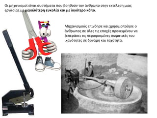Οι μηχανισμοί είναι συστήματα που βοηθούν τον άνθρωπο στην εκτέλεση μιας
εργασίας με μεγαλύτερη ευκολία και με λιγότερο κόπο.
Μηχανισμούς επινόησε και χρησιμοποίησε ο
άνθρωπος σε όλες τις εποχές προκειμένου να
ξεπεράσει τις περιορισμένες σωματικές του
ικανότητες σε δύναμη και ταχύτητα.
 