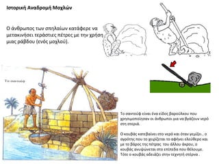 Ιστορική Αναδρομή Μοχλών
Ο άνθρωπος των σπηλαίων κατάφερε να
μετακινήσει τεράστιες πέτρες με την χρήση
μιας ράβδου (ενός μοχλού).
Το σαντούφ είναι ένα είδος βαρούλκου που
χρησιμοποίησαν οι άνθρωποι για να βγάζουν νερό
στη στεριά.
Ο κουβάς κατεβαίνει στο νερό και όταν γεμίζει , ο
αγρότης που το χειρίζεται το αφήνει ελεύθερο και
με το βάρος της πέτρας του άλλου άκρου, ο
κουβάς ανυψώνεται στο επίπεδα που θέλουμε.
Τότε ο κουβάς αδειάζει στην τεχνητή στέρνα .
 