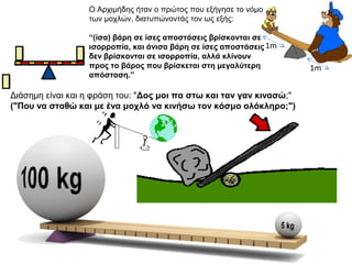 1m
1m
Ο Αχιμήδης ήταν ο πρώτος που εξήγησε το νόμο
των μοχλών, διατυπώνοντάς τον ως εξής:
“(ίσα) βάρη σε ίσες αποστάσεις βρίσκονται σε
ισορροπία, και άνισα βάρη σε ίσες αποστάσεις
δεν βρίσκονται σε ισορροπία, αλλά κλίνουν
προς το βάρος που βρίσκεται στη μεγαλύτερη
απόσταση.”
Διάσημη είναι και η φράση του: "Δος μοι πα στω και ταν γαν κινασώ;"
("Που να σταθώ και με ένα μοχλό να κινήσω τον κόσμο ολόκληρο;")
 