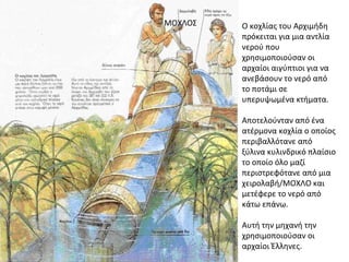 Ο κοχλίας του Αρχιμήδη
πρόκειται για μια αντλία
νερού που
χρησιμοποιούσαν οι
αρχαίοι αιγύπτιοι για να
ανεβάσουν το νερό από
το ποτάμι σε
υπερυψωμένα κτήματα.
Αποτελούνταν από ένα
ατέρμονα κοχλία ο οποίος
περιβαλλότανε από
ξύλινα κυλινδρικό πλαίσιο
το οποίο όλο μαζί
περιστρεφότανε από μια
χειρολαβή/ΜΟΧΛΟ και
μετέφερε το νερό από
κάτω επάνω.
Αυτή την μηχανή την
χρησιμοποιούσαν οι
αρχαίοι Έλληνες.
ΜΟΧΛΟΣ
 