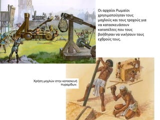 Χρήση μοχλών στην κατασκευή
πυραμίδων.
Οι αρχαίοι Ρωμαίοι
χρησιμοποίησαν τους
μοχλούς και τους τροχούς για
να κατασκευάσουν
καταπέλτες που τους
βοήθησαν να νικήσουν τους
εχθρούς τους.
 