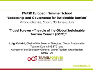 PM4SD European Summer School
“Leadership and Governance for Sustainable Tourism”
Vitoria-Gasteiz, Spain, 30 June-3 July
"Travel Forever – The role of the Global Sustainable
Tourism Council (GSTC)"
Luigi Cabrini, Chair of the Board of Directors, Global Sustainable
Toursim Council (GSTC) and
Advosor of the Secretary-General, World Tourism Organization
(UNWTO)
 