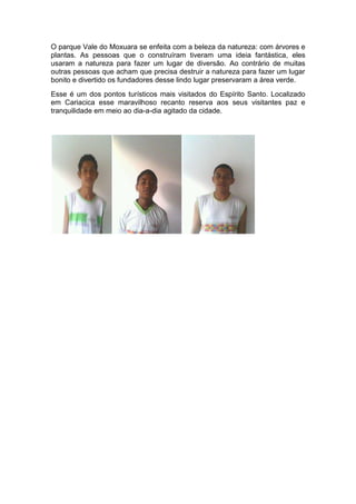 O parque Vale do Moxuara se enfeita com a beleza da natureza: com árvores e
plantas. As pessoas que o construíram tiveram uma ideia fantástica, eles
usaram a natureza para fazer um lugar de diversão. Ao contrário de muitas
outras pessoas que acham que precisa destruir a natureza para fazer um lugar
bonito e divertido os fundadores desse lindo lugar preservaram a área verde.
Esse é um dos pontos turísticos mais visitados do Espírito Santo. Localizado
em Cariacica esse maravilhoso recanto reserva aos seus visitantes paz e
tranquilidade em meio ao dia-a-dia agitado da cidade.
 