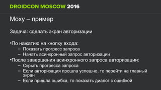 Moxy – пример
:Задача сделать экран авторизации
• :По нажатию на кнопку входа
– Показать прогресс запроса
– Начать асинхронный запрос авторизации
• :После завершения асинхронного запроса авторизации
– Скрыть прогресса запроса
– ,Если авторизация прошла успешно то перейти на главный
экран
– ,Если пришла ошибка то показать диалог с ошибкой
 