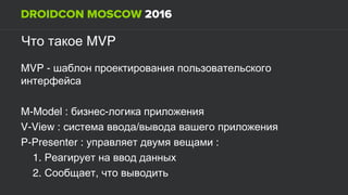 MVPЧто такое
MVP - шаблон проектирования пользовательского
интерфейса
M-Model : -бизнес логика приложения
V-View : /система ввода вывода вашего приложения
P-Presenter : :управляет двумя вещами
1. Реагирует на ввод данных
2. ,Сообщает что выводить
 