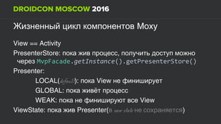 MoxyЖизненный цикл компонентов
View == Activity
PresenterStore: ,пока жив процесс получить доступ можно
через MvpFacade.getInstance().getPresenterStore()
Presenter:
LOCAL(default): пока View не финиширует
GLOBAL: пока живёт процесс
WEAK: пока не финишируют все View
ViewState: пока жив Presenter(в save state не сохраняется)
 