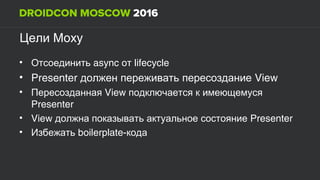MoxyЦели
• async lifecycleОтсоединить от
• Presenter Viewдолжен переживать пересоздание
• ViewПересозданная подключается к имеющемуся
Presenter
• View Presenterдолжна показывать актуальное состояние
• boilerplate-Избежать кода
 