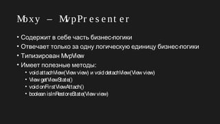 Moxy – MvpPr e s e nt e r
• -Содержит в себе часть бизнес логики
• -Отвечает только за одну логическую единицу бизнес логики
• Типизирован MvpView
• :Имеет полезные методы
• voidattachView(View view) и voiddetachView(View view)
• View getViewState()
• voidonFirstViewAttach()
• boolean isInRestoreState(View view)
 