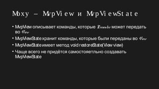 Moxy – MvpVi e w и MvpVi e wSt a t e
• MvpView ,описывает команды которые Presenter может передать
во View
• MvpViewState ,хранит команды которые были переданы во View
• MvpViewStateимеет метод voidrestoreState(View view)
• Чаще всего не придётся самостояетльно создавать
MvpViewState
 