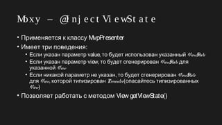 Moxy – @I nj e c t Vi e wSt a t e
• Применяется к классу MvpPresenter
• :Имеет три поведения
• Если указан параметр value, то будет использован указанный ViewState
• Если указан параметр view, то будет сгенерирован ViewState для
указанной View
• ,Если никакой параметр не указан то будет сгенерирован ViewState
для View, которой типизирован Presenter(опасайтесь типизированных
View)
• Позволяет работать с методом View getViewState()
 