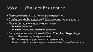 Moxy – @I nj e c t Pr e s e nt e r
• Применяется к Presenter-полям реализации View
• Сообщает MvpDelegate, какой Presenter нужно использовать
• Может быть двух(с половиной) :типов
• PresenterType.LOCAL
• PresenterType.GLOBAL и PresenterType.WEAK
• , !=В случае если тип PresenterType.LOCAL, MvpDelegateбудет
искать Presenter :по одному из правил
• ,По статичному тэгу указанному в параметре tag
• Используя factory, сгенерирует тэг и сам Presenter, по необходимости
 