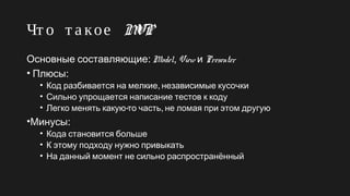 Чт о т а кое MVP
Основные составляющие: Model, View и Presenter
•  :Плюсы
• ,Код разбивается на мелкие независимые кусочки
• Сильно упрощается написание тестов к коду
• - ,Легко менять какую то часть не ломая при этом другую
• :Минусы
• Кода становится больше
• К этому подходу нужно привыкать
• На данный момент не сильно распространённый
 