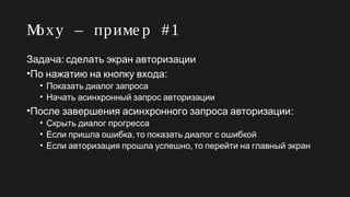 Moxy – приме р #1
:Задача сделать экран авторизации
• :По нажатию на кнопку входа
• Показать диалог запроса
• Начать асинхронный запрос авторизации
• :После завершения асинхронного запроса авторизации
• Скрыть диалог прогресса
• ,Если пришла ошибка то показать диалог с ошибкой
• ,Если авторизация прошла успешно то перейти на главный экран
 