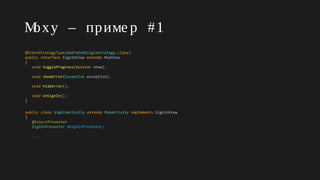 Moxy – приме р #1
@StateStrategyType(AddToEndSingleStrategy.class)
public interface SignInView extends MvpView
{
void toggleProgress(boolean show);
void showError(Exception exception);
void hideError();
void onSignIn();
}
public class SignInActivity extends MvpActivity implements SignInView
{
@InjectPresenter
SignInPresenter mSignInPresenter;
...
 