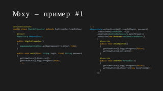 Moxy – приме р #1
@InjectViewState
public class SignInPresenter extends MvpPresenter<SignInView>
{
@Inject
Repository mRepository;
public SignInPresenter()
{
WagamamaApplication.getAppComponent().inject(this);
}
public void auth(final String login, final String password)
{
getViewState().hideError();
getViewState().toggleProgress(true);
↓↓↓
↓↓↓
mRepository.authentication().signIn(login, password)
.subscribeOn(Schedulers.io())
.observeOn(AndroidSchedulers.mainThread())
.subscribe(new Observer<AuthenticateData>()
{
@Override
public void onCompleted()
{
getViewState().toggleProgress(false);
getViewState().onSignIn();
}
@Override
public void onError(Throwable e)
{
getViewState().toggleProgress(false);
getViewState().showError(new Exception(e));
}
});
 