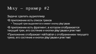Moxy – приме р #2
:Задача сделать аудиоплеер
•В приложении есть список треков
• Текущий трек выделяется и имеет кнопку play/ pause
• ,В приложении есть фрагмент в котором отображается
,текущий трек его состяние и кнопки play/ pauseи prev/ next
•Приложение отображает notification с отображением текущего
,трека его состяние и кнопок play/ pauseи prev/ next
 