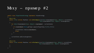 Moxy – приме р #2
public class PlayerStateStrategy implements StateStrategy
{
@Override
public <View extends MvpView> void beforeApply(List<Pair<ViewCommand<View>, Object>> currentState,
Pair<ViewCommand<View>, Object> incomingState)
{
for (Pair<ViewCommand<View>, Object> viewCommand : currentState)
{
if (viewCommand.first.getTag().equals(PlayerView.PLAYER_STATE))
{
currentState.remove(viewCommand);
break;
}
}
currentState.add(incomingState);
}
@Override
public <View extends MvpView> void afterApply(List<Pair<ViewCommand<View>, Object>> currentState,
Pair<ViewCommand<View>, Object> incomingState)
{
}
}
 